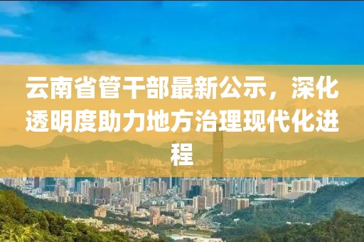 云南省管干部最新公示，深化透明度助力地方治理現(xiàn)代化進(jìn)程