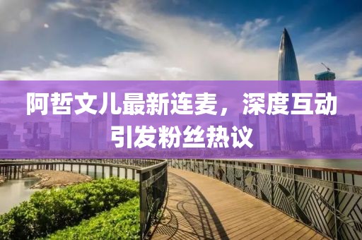 阿哲文兒最新連麥，深度互動(dòng)引發(fā)粉絲熱議
