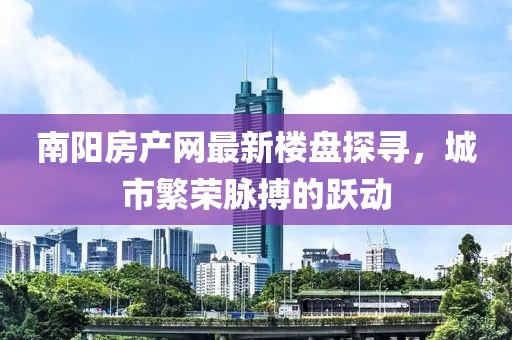 南陽房產(chǎn)網(wǎng)最新樓盤探尋，城市繁榮脈搏的躍動
