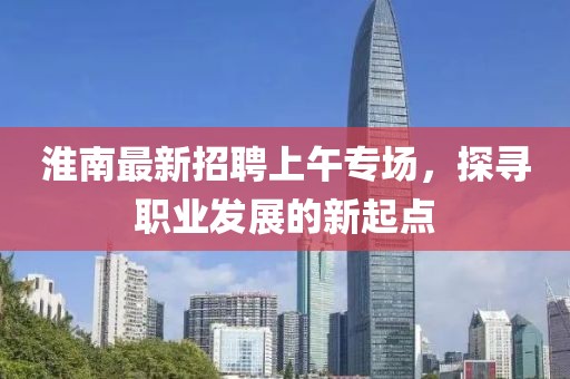 淮南最新招聘上午專場，探尋職業(yè)發(fā)展的新起點(diǎn)
