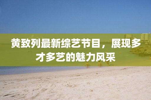黃致列最新綜藝節(jié)目，展現(xiàn)多才多藝的魅力風(fēng)采