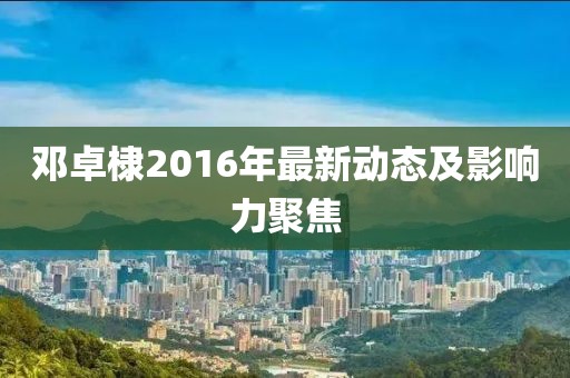 鄧卓棣2016年最新動態(tài)及影響力聚焦