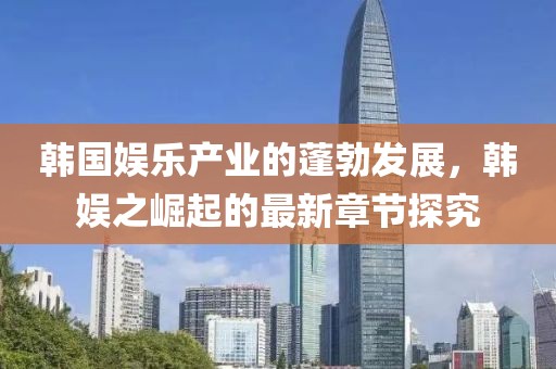 韓國(guó)娛樂(lè)產(chǎn)業(yè)的蓬勃發(fā)展，韓娛之崛起的最新章節(jié)探究