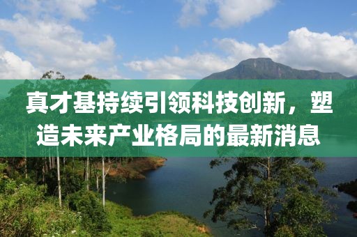 真才基持續(xù)引領(lǐng)科技創(chuàng)新，塑造未來產(chǎn)業(yè)格局的最新消息