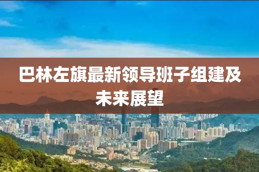 巴林左旗最新領(lǐng)導(dǎo)班子組建及未來展望