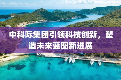 中科際集團引領科技創(chuàng)新，塑造未來藍圖新進展