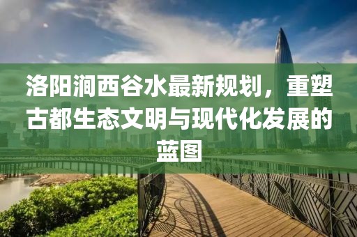 洛陽澗西谷水最新規(guī)劃，重塑古都生態(tài)文明與現(xiàn)代化發(fā)展的藍圖