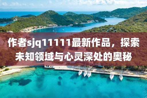 作者sjq11111最新作品，探索未知領(lǐng)域與心靈深處的奧秘