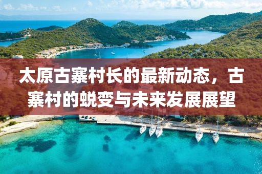 太原古寨村長的最新動(dòng)態(tài)，古寨村的蛻變與未來發(fā)展展望