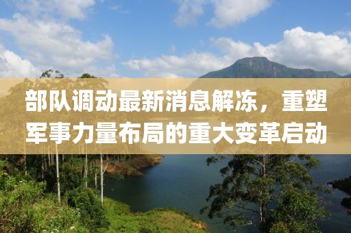 部隊調(diào)動最新消息解凍，重塑軍事力量布局的重大變革啟動
