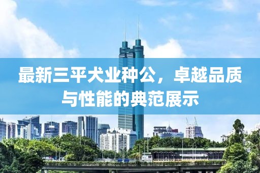 最新三平犬業(yè)種公，卓越品質與性能的典范展示