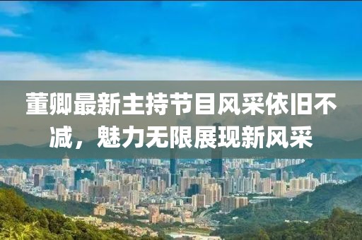 董卿最新主持節(jié)目風(fēng)采依舊不減，魅力無限展現(xiàn)新風(fēng)采