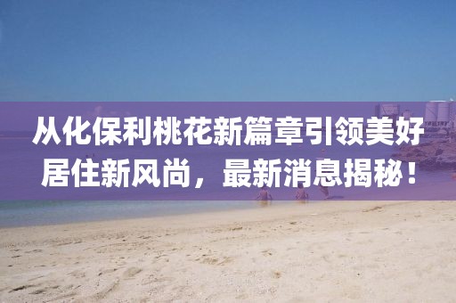 從化保利桃花新篇章引領(lǐng)美好居住新風(fēng)尚，最新消息揭秘！