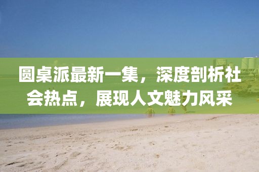 圓桌派最新一集，深度剖析社會(huì)熱點(diǎn)，展現(xiàn)人文魅力風(fēng)采