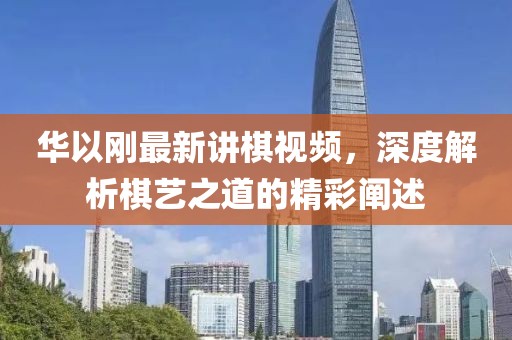 華以剛最新講棋視頻，深度解析棋藝之道的精彩闡述