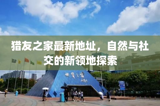獵友之家最新地址，自然與社交的新領(lǐng)地探索
