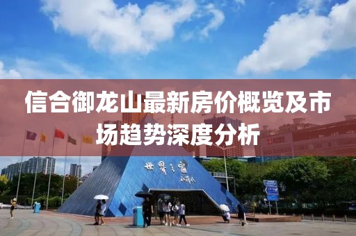 信合御龍山最新房?jī)r(jià)概覽及市場(chǎng)趨勢(shì)深度分析