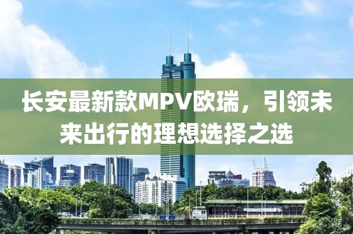 長安最新款MPV歐瑞，引領未來出行的理想選擇之選