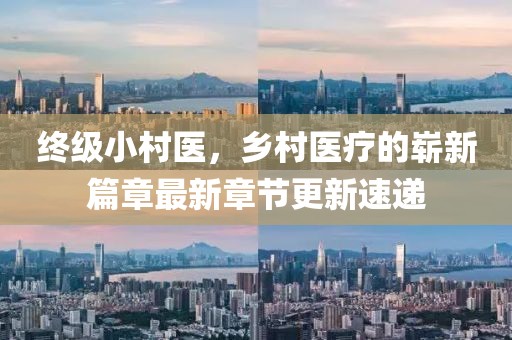 終級(jí)小村醫(yī)，鄉(xiāng)村醫(yī)療的嶄新篇章最新章節(jié)更新速遞