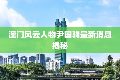 澳門風(fēng)云人物尹國駒最新消息揭秘