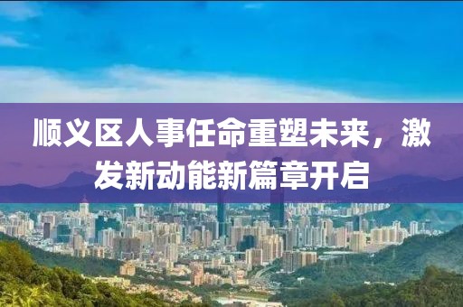 順義區(qū)人事任命重塑未來(lái)，激發(fā)新動(dòng)能新篇章開啟