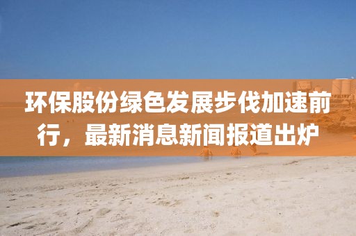 環(huán)保股份綠色發(fā)展步伐加速前行，最新消息新聞報道出爐