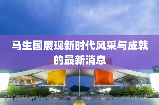 馬生國展現(xiàn)新時代風采與成就的最新消息