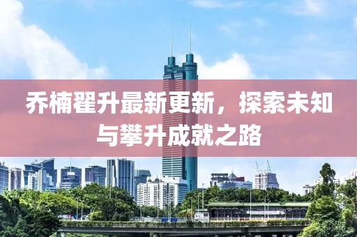 喬楠翟升最新更新，探索未知與攀升成就之路