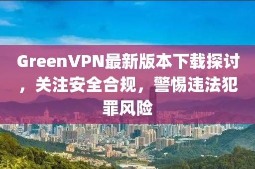 GreenVPN最新版本下載探討，關(guān)注安全合規(guī)，警惕違法犯罪風(fēng)險(xiǎn)