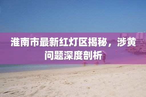 淮南市最新紅燈區(qū)揭秘，涉黃問題深度剖析