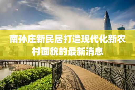 南孫莊新民居打造現(xiàn)代化新農(nóng)村面貌的最新消息