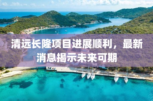 清遠長隆項目進展順利，最新消息揭示未來可期