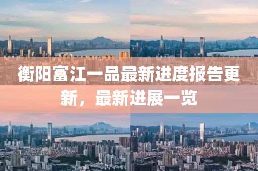 衡陽富江一品最新進(jìn)度報告更新，最新進(jìn)展一覽