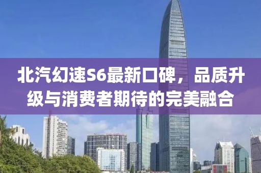 北汽幻速S6最新口碑，品質(zhì)升級與消費(fèi)者期待的完美融合
