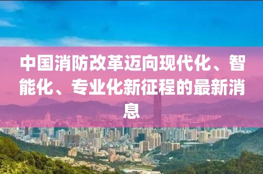 中國消防改革邁向現(xiàn)代化、智能化、專業(yè)化新征程的最新消息