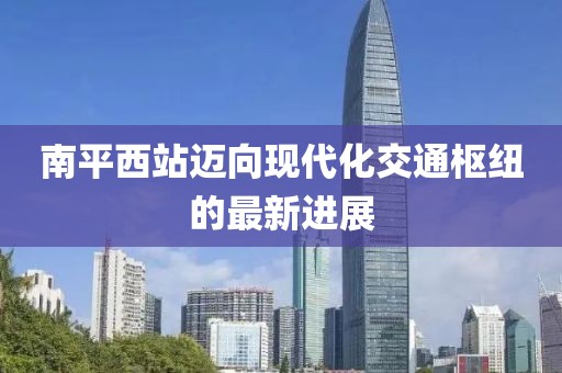 南平西站邁向現(xiàn)代化交通樞紐的最新進(jìn)展