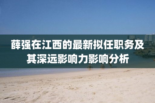 薛強在江西的最新擬任職務(wù)及其深遠影響力影響分析