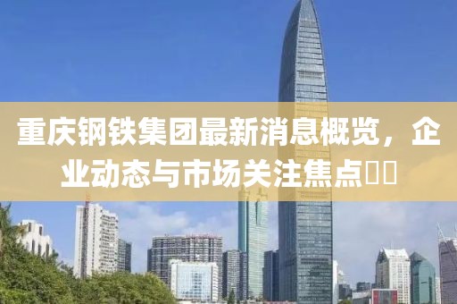 重慶鋼鐵集團最新消息概覽，企業(yè)動態(tài)與市場關注焦點??