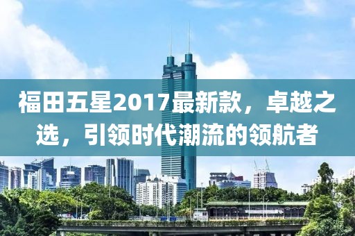 福田五星2017最新款，卓越之選，引領(lǐng)時(shí)代潮流的領(lǐng)航者