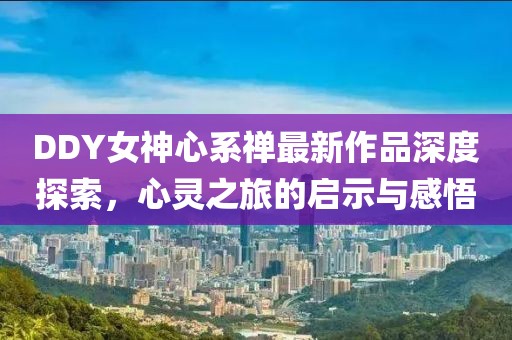 DDY女神心系禪最新作品深度探索，心靈之旅的啟示與感悟