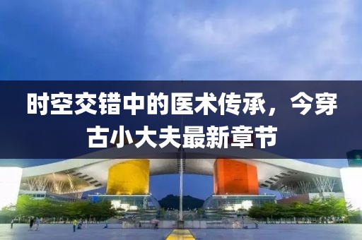 時空交錯中的醫(yī)術傳承，今穿古小大夫最新章節(jié)