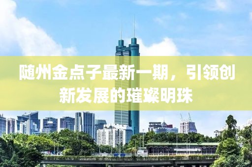 隨州金點子最新一期，引領(lǐng)創(chuàng)新發(fā)展的璀璨明珠