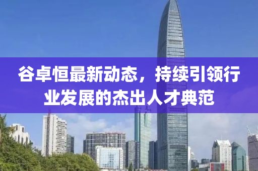 谷卓恒最新動態(tài)，持續(xù)引領行業(yè)發(fā)展的杰出人才典范