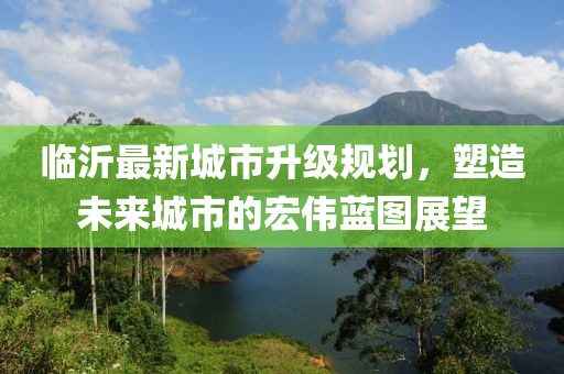 臨沂最新城市升級規(guī)劃，塑造未來城市的宏偉藍(lán)圖展望