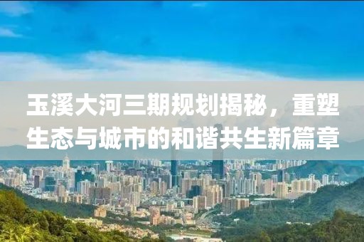 玉溪大河三期規(guī)劃揭秘，重塑生態(tài)與城市的和諧共生新篇章