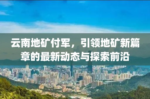 云南地礦付軍，引領(lǐng)地礦新篇章的最新動(dòng)態(tài)與探索前沿