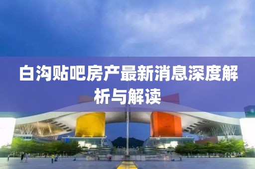 白溝貼吧房產(chǎn)最新消息深度解析與解讀