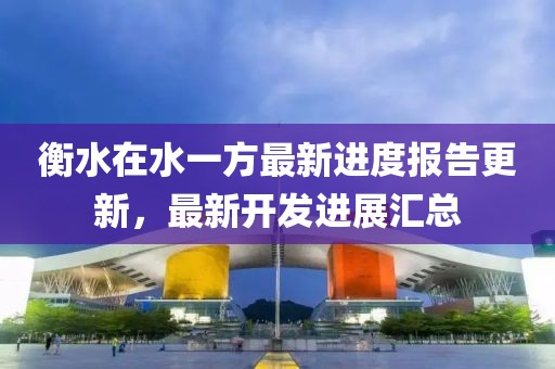 衡水在水一方最新進度報告更新，最新開發(fā)進展匯總