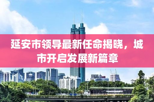 延安市領(lǐng)導(dǎo)最新任命揭曉，城市開(kāi)啟發(fā)展新篇章