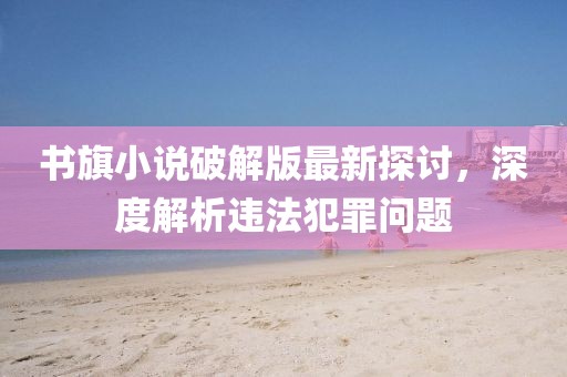 書(shū)旗小說(shuō)破解版最新探討，深度解析違法犯罪問(wèn)題